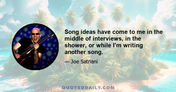 Song ideas have come to me in the middle of interviews, in the shower, or while I'm writing another song.