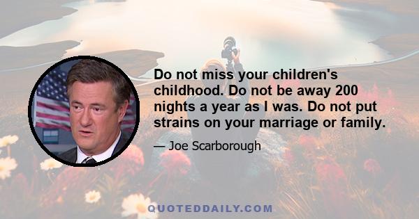 Do not miss your children's childhood. Do not be away 200 nights a year as I was. Do not put strains on your marriage or family.