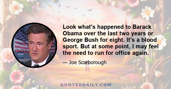 Look what's happened to Barack Obama over the last two years or George Bush for eight. It's a blood sport. But at some point, I may feel the need to run for office again.