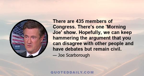 There are 435 members of Congress. There's one 'Morning Joe' show. Hopefully, we can keep hammering the argument that you can disagree with other people and have debates but remain civil.