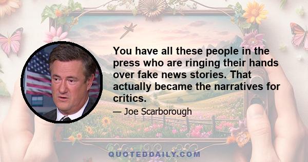 You have all these people in the press who are ringing their hands over fake news stories. That actually became the narratives for critics.