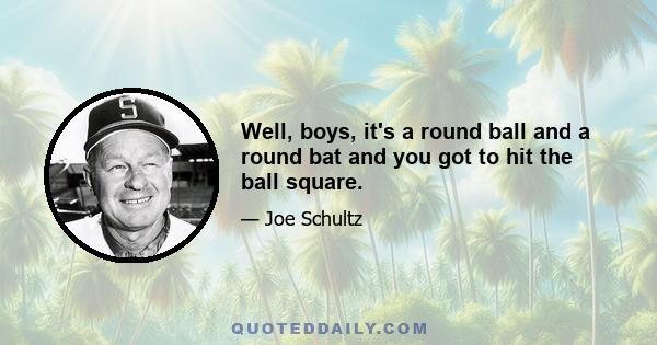 Well, boys, it's a round ball and a round bat and you got to hit the ball square.