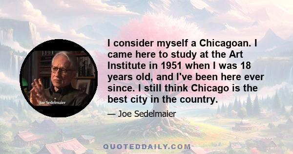 I consider myself a Chicagoan. I came here to study at the Art Institute in 1951 when I was 18 years old, and I've been here ever since. I still think Chicago is the best city in the country.