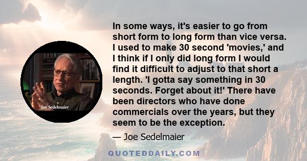 In some ways, it's easier to go from short form to long form than vice versa. I used to make 30 second 'movies,' and I think if I only did long form I would find it difficult to adjust to that short a length. 'I gotta