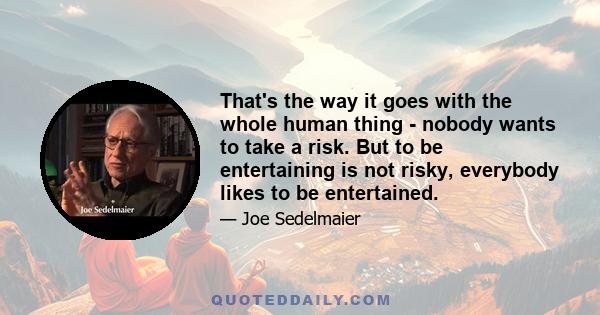 That's the way it goes with the whole human thing - nobody wants to take a risk. But to be entertaining is not risky, everybody likes to be entertained.