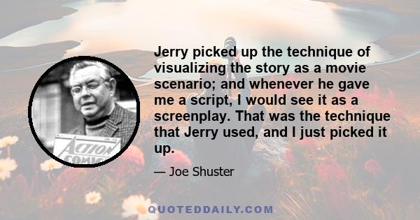 Jerry picked up the technique of visualizing the story as a movie scenario; and whenever he gave me a script, I would see it as a screenplay. That was the technique that Jerry used, and I just picked it up.