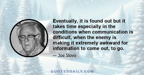 Eventually, it is found out but it takes time especially in the conditions when communication is difficult, when the enemy is making it extremely awkward for information to come out, to go.