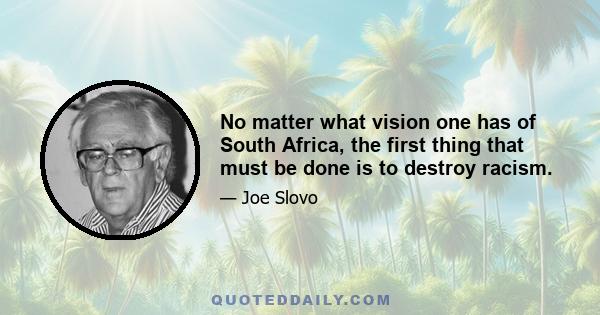 No matter what vision one has of South Africa, the first thing that must be done is to destroy racism.