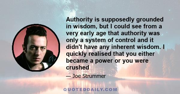 Authority is supposedly grounded in wisdom, but I could see from a very early age that authority was only a system of control and it didn't have any inherent wisdom. I quickly realised that you either became a power or