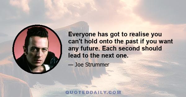 Everyone has got to realise you can't hold onto the past if you want any future. Each second should lead to the next one.