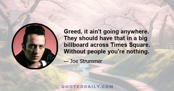 Greed, it ain't going anywhere. They should have that in a big billboard across Times Square. Without people you're nothing.