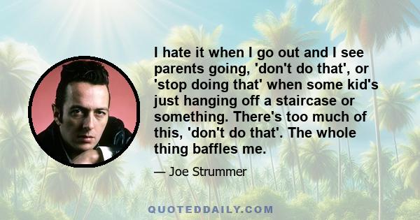 I hate it when I go out and I see parents going, 'don't do that', or 'stop doing that' when some kid's just hanging off a staircase or something. There's too much of this, 'don't do that'. The whole thing baffles me.