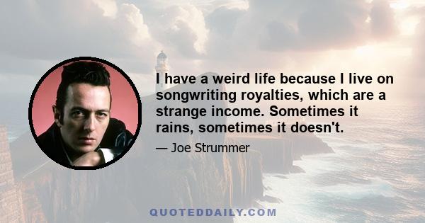 I have a weird life because I live on songwriting royalties, which are a strange income. Sometimes it rains, sometimes it doesn't. ... I want to grow up with my audience. I don't expect to be getting through to the