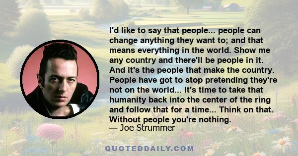 I'd like to say that people... people can change anything they want to; and that means everything in the world. Show me any country and there'll be people in it. And it's the people that make the country. People have