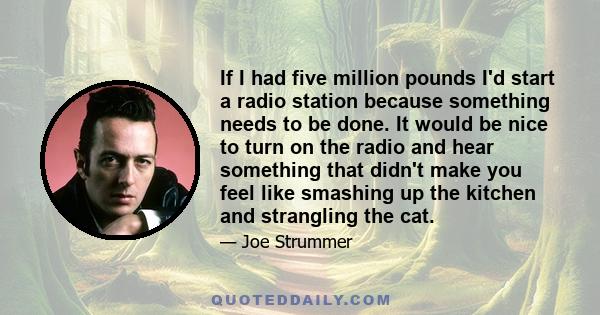 If I had five million pounds I'd start a radio station because something needs to be done. It would be nice to turn on the radio and hear something that didn't make you feel like smashing up the kitchen and strangling