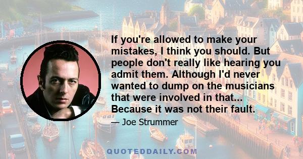 If you're allowed to make your mistakes, I think you should. But people don't really like hearing you admit them. Although I'd never wanted to dump on the musicians that were involved in that... Because it was not their 