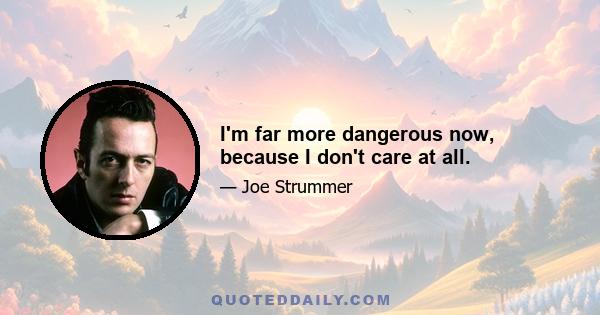 I'm far more dangerous now, because I don't care at all.