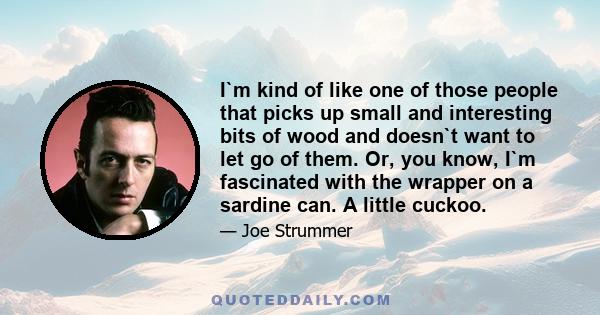 I`m kind of like one of those people that picks up small and interesting bits of wood and doesn`t want to let go of them. Or, you know, I`m fascinated with the wrapper on a sardine can. A little cuckoo.