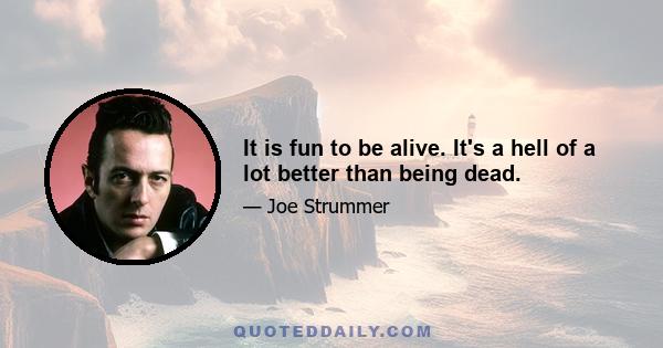 It is fun to be alive. It's a hell of a lot better than being dead.