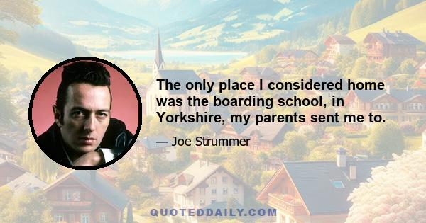 The only place I considered home was the boarding school, in Yorkshire, my parents sent me to.