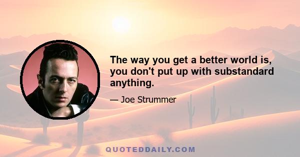 The way you get a better world is, you don't put up with substandard anything.