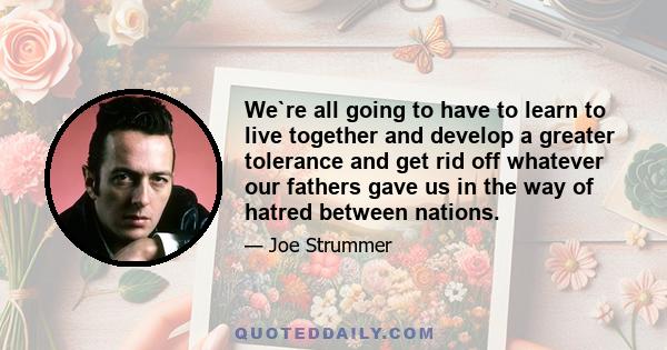 We`re all going to have to learn to live together and develop a greater tolerance and get rid off whatever our fathers gave us in the way of hatred between nations.