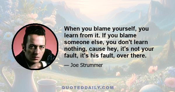 When you blame yourself, you learn from it. If you blame someone else, you don't learn nothing, cause hey, it's not your fault, it's his fault, over there.