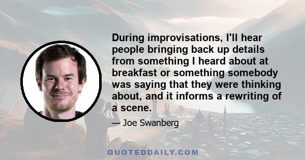 During improvisations, I'll hear people bringing back up details from something I heard about at breakfast or something somebody was saying that they were thinking about, and it informs a rewriting of a scene.