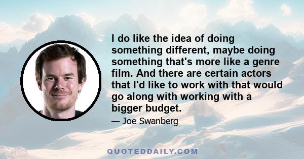 I do like the idea of doing something different, maybe doing something that's more like a genre film. And there are certain actors that I'd like to work with that would go along with working with a bigger budget.