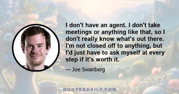 I don't have an agent. I don't take meetings or anything like that, so I don't really know what's out there. I'm not closed off to anything, but I'd just have to ask myself at every step if it's worth it.