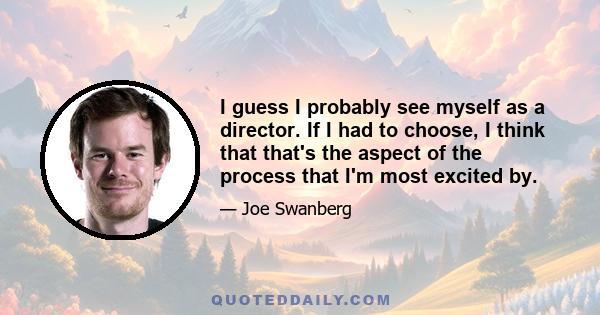 I guess I probably see myself as a director. If I had to choose, I think that that's the aspect of the process that I'm most excited by.