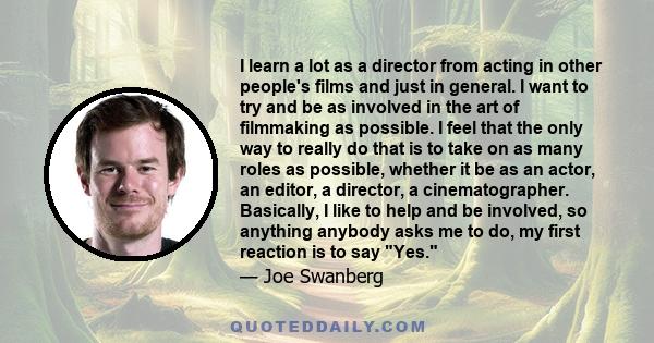 I learn a lot as a director from acting in other people's films and just in general. I want to try and be as involved in the art of filmmaking as possible. I feel that the only way to really do that is to take on as