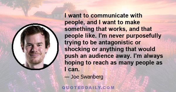 I want to communicate with people, and I want to make something that works, and that people like. I'm never purposefully trying to be antagonistic or shocking or anything that would push an audience away. I'm always