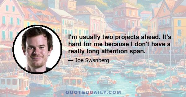 I'm usually two projects ahead. It's hard for me because I don't have a really long attention span.