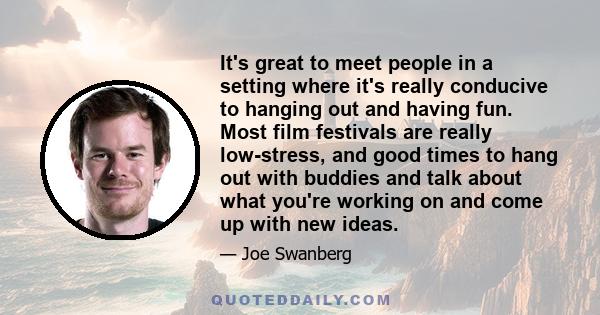 It's great to meet people in a setting where it's really conducive to hanging out and having fun. Most film festivals are really low-stress, and good times to hang out with buddies and talk about what you're working on