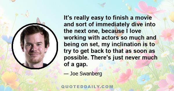 It's really easy to finish a movie and sort of immediately dive into the next one, because I love working with actors so much and being on set, my inclination is to try to get back to that as soon as possible. There's