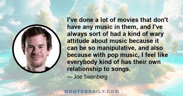 I've done a lot of movies that don't have any music in them, and I've always sort of had a kind of wary attitude about music because it can be so manipulative, and also because with pop music, I feel like everybody kind 