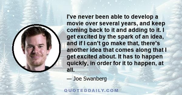 I've never been able to develop a movie over several years, and keep coming back to it and adding to it. I get excited by the spark of an idea, and if I can't go make that, there's another idea that comes along that I