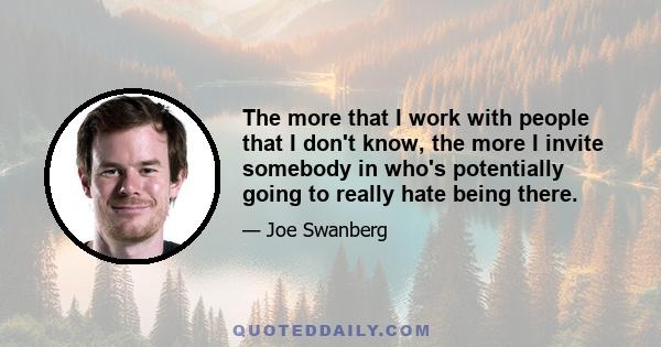 The more that I work with people that I don't know, the more I invite somebody in who's potentially going to really hate being there.