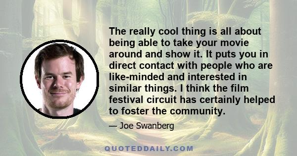 The really cool thing is all about being able to take your movie around and show it. It puts you in direct contact with people who are like-minded and interested in similar things. I think the film festival circuit has