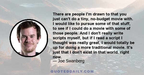 There are people I'm drawn to that you just can't do a tiny, no-budget movie with. I would like to pursue some of that stuff, to see if I could do a movie with some of those people. And I don't really write scripts