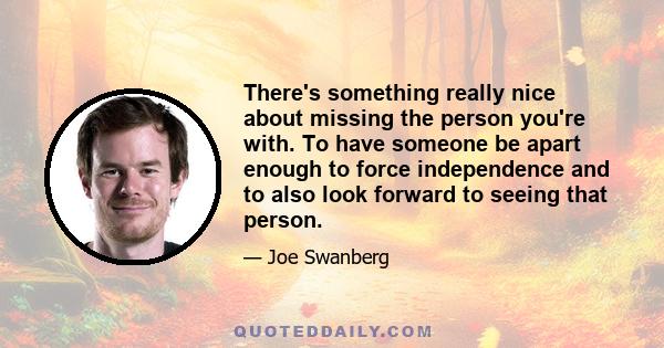 There's something really nice about missing the person you're with. To have someone be apart enough to force independence and to also look forward to seeing that person.