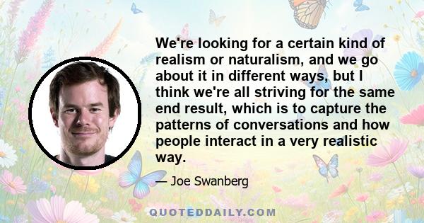 We're looking for a certain kind of realism or naturalism, and we go about it in different ways, but I think we're all striving for the same end result, which is to capture the patterns of conversations and how people