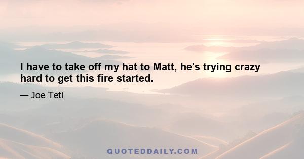 I have to take off my hat to Matt, he's trying crazy hard to get this fire started.