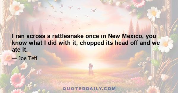 I ran across a rattlesnake once in New Mexico, you know what I did with it, chopped its head off and we ate it.