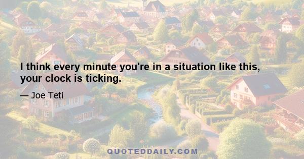 I think every minute you're in a situation like this, your clock is ticking.