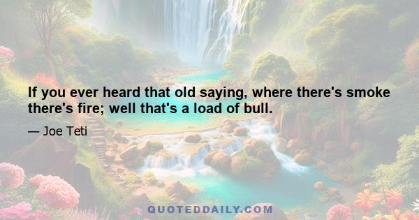 If you ever heard that old saying, where there's smoke there's fire; well that's a load of bull.