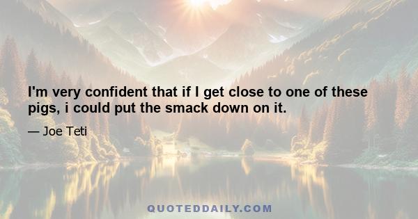I'm very confident that if I get close to one of these pigs, i could put the smack down on it.