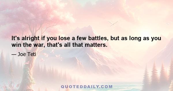 It's alright if you lose a few battles, but as long as you win the war, that's all that matters.