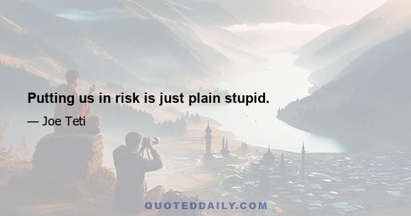 Putting us in risk is just plain stupid.